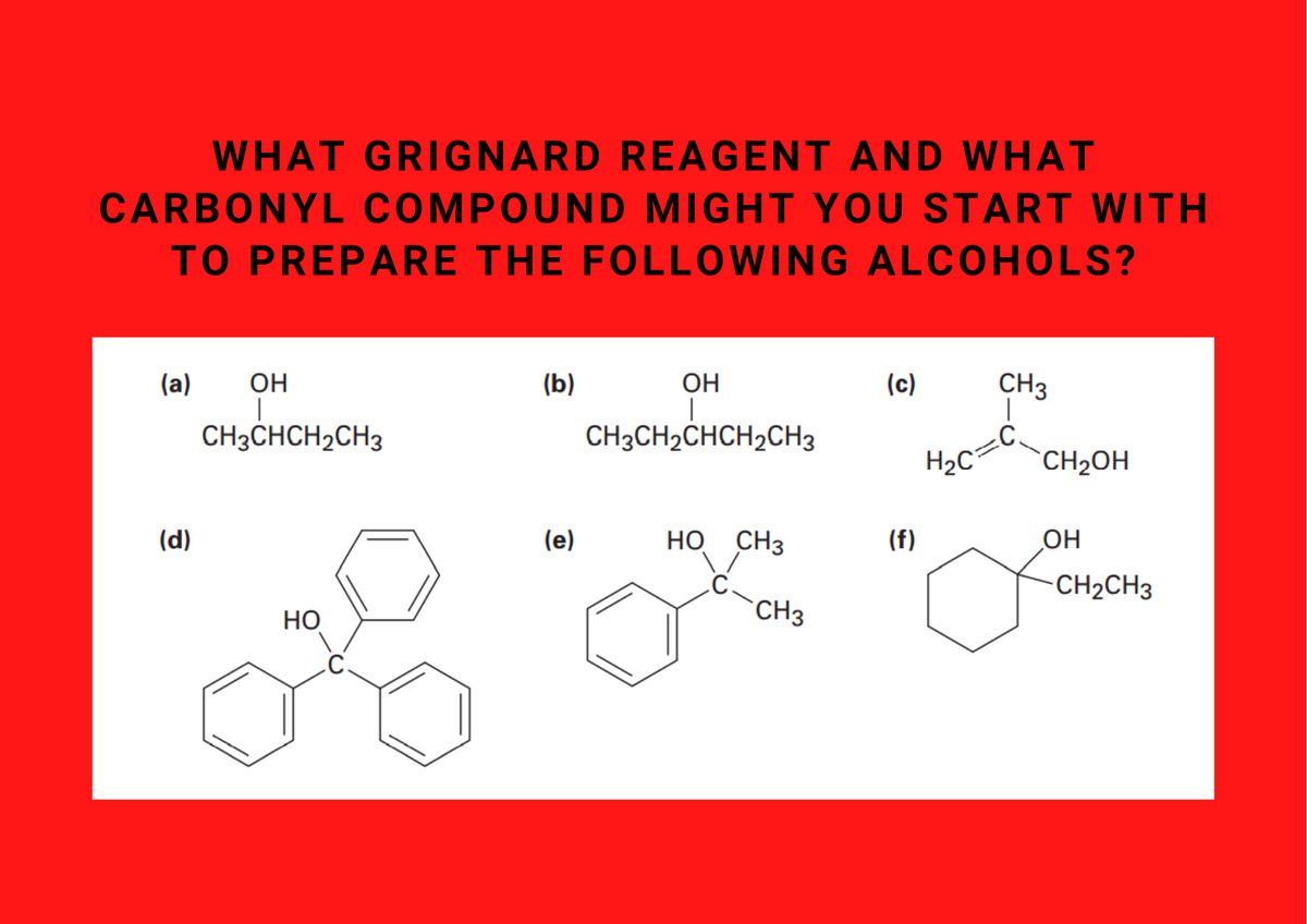 WHAT GRIGNARD REAGENT AND WHAT
CARBONYL COMPOUND MIGHT YOU START WITH
TO PREPARE THE FOLLOWING ALCOHOLS?
(a)
OH
(b)
OH
(c)
CH3
CH3CHCH2CH3
CH3CH2CHCH2CH3
H2C
CH2OH
(d)
(e)
HO CH3
(f)
OH
CH2CH3
НО
CH3
