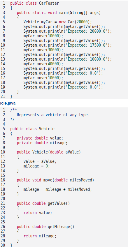 1 public class CarTester
2 {
3
1234SGT890
5
6
7
8
9
10
11
12
13
14
15
16
17
18
19
20
21 }
3
4
5
6
7
8
9
10
11
icle.java
1 /**
2
12
13
222E7823
25
*/
26
public static void main(String[] args)
{
29
}
30 }
Vehicle myCar = new Car (20000);
System.out.println(myCar.getValue());
System.out.println("Expected: 20000.0");
myCar.move (10000);
Represents a vehicle of any type.
public class Vehicle
{
14
15
16
17
18
19
20
21 public double getValue()
24 }
System.out.println(myCar.getValue());
System.out.println("Expected: 17500.0");
myCar.move (30000);
System.out.println(myCar.getValue());
System.out.println("Expected: 10000.0");
myCar.move(40000);
System.out.println(myCar.getValue());
System.out.println("Expected: 0.0");
myCar.move(10000);
System.out.println (myCar.getValue());
System.out.println("Expected: 0.0");
private double value;
private double mileage;
public Vehicle (double aValue)
{
{
}
public void move (double miles Moved)
{
mileage = mileage + milesMoved;
}
}
value = aValue;
mileage = 0;
return value;
public double getMileage()
{
return mileage;