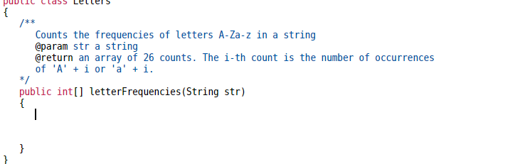 {
}
/**
Counts the frequencies of letters A-Za-z in a string
@param str a string
@return an array of 26 counts. The i-th count is the number of occurrences
of 'A' + i or 'a' + i.
*/
public int[] letterFrequencies (String str)
{
}
1