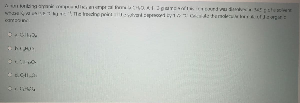 A non-ionizing organic compound has an emprical formula CH,O. A 1.13 g sample of this compound was dissolved in 34.9 g of a solvent
whose Ke value is 8 °C kg mol 1. The freezing point of the solvent depressed by 1.72 °C. Calculate the molecular formula of the organic
compound.
a. CGH1206
Ob. C3H6O3
O c. CSH10O5
O d. C,H1407
O e. CAH&O4
