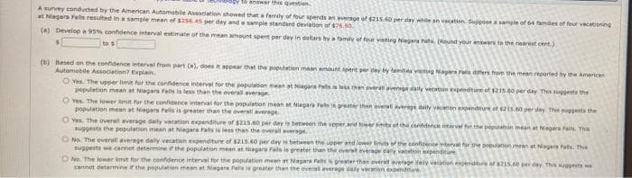 answer thi question
A survey conducted by the American Automabile Assoiation showed that a famly of four spends an average of 215.60 per day white sn vecation. Supposesample of 64 fames of four vacabioning
at Niegara Falls resulted in a sampie mean of sas6.45 per day and a sample standard deviation of $76.50.
(a) Develop e 9s% confdence interval estimate of the mean amount spent par dey in dellan by a famly ot for vsting Nejara Pats. (Round your anowers to the nearest cent.)
to s
(b) Based on the confidence interval from part (e), does appear that the population maar amount spert per ay by tamtes veag Napara ras dmers from the mean reported hy the American
Automobile Association? Explain
O ves. The upper limit for the confdence intervel for the population mean at Niagara as lehen overat avernge dally vecaton ependture of 2is 40 per day Thes sugests the
population mean et Nagara Fells is less than the overal average
O Yes The lower limit for the confidence interval for the pspulation mean at Niagara fas i greater then evera averege daily vacon xpendture et 1215.60 per day The suggests the
population mean at Magars Pelils is greeter than the oversll verage
O ves The overs average daly vatation expenditure of s215.00 per day is hetween the pper and tower t ot the cerindence interval for the populatin mean at Nagars Fails. This
suggests the population mean at hiegara Fals is less than the everall average
O No. The everall averege dally vacation exgenditure of s215.60 per days between the upper and lewer limits of the conhtence intervat for the population mean at Niagan Pats. Th
suggests we cannet determine f the population mean at Niagara Fals is greater than the overst everage caly vaoton penditure
ONo. The lower imit for the confidence interval for the populatien mean et Magara Palte is greate
tannot determine the population meen at Magara Pat greater than the oveal average dely veratienexpendure
pivera average dely vacatiion expendture of $215.60 per day. This sggests we
