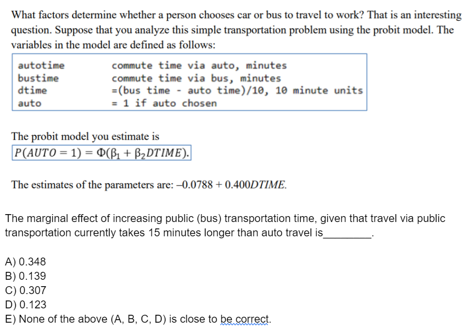What factors determine whether a person chooses car or bus to travel to work? That is an interesting
question. Suppose that you analyze this simple transportation problem using the probit model. The
variables in the model are defined as follows:
autotime
commute time via auto, minutes
commute time via bus, minutes
=(bus time - auto time)/10, 10 minute units
= 1 if auto chosen
bustime
dtime
auto
The probit model you estimate is
P(AUTO = 1) = ¤(ß1 + B2DTIME).
The estimates of the parameters are: -0.0788 + 0.400DTIME.
The marginal effect of increasing public (bus) transportation time, given that travel via public
transportation currently takes 15 minutes longer than auto travel is
A) 0.348
B) 0.139
C) 0.307
D) 0.123
E) None of the above (A, B, C, D) is close to be correct.
