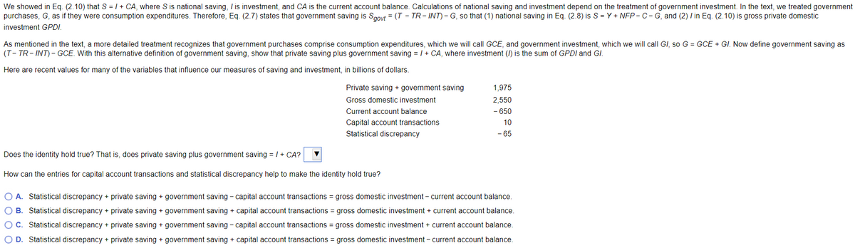 We showed in Eq. (2.10) that S = 1 + CA, where S is national saving, / is investment, and CA is the current account balance. Calculations of national saving and investment depend on the treatment of government investment. In the text, we treated government
purchases, G, as if they were consumption expenditures. Therefore, Eq. (2.7) states that government saving is Saovt = (T - TR- INT)- G, so that (1) national saving in Eq. (2.8) is S = Y + NEP- C-G, and (2) I in Eq. (2.10) is gross private domestic
investment GPDI.
As mentioned in the text, a more detailed treatment recognizes that government purchases comprise consumption expenditures, which we will call GCE, and government investment, which we will call GI, so G = GCE + GI. Now define government saving as
(T- TR- INT) - GCE. With this alternative definition of government saving, show that private saving plus government saving = /+ CA, where investment (/) is the sum of GPDI and GI.
Here are recent values for many of the variables that influence our measures of saving and investment, in billions of dollars.
Private saving + government saving
1,975
Gross domestic investment
2,550
Current account balance
- 650
Capital account transactions
10
Statistical discrepancy
- 65
Does the identity hold true? That is, does private saving plus government saving = / + CA?
How can the entries for capital account transactions and statistical discrepancy help to make the identity hold true?
O A. Statistical discrepancy + private saving + government saving - capital account transactions = gross domestic investment – current account balance.
O B. Statistical discrepancy + private saving + government saving + capital account transactions = gross domestic investment + current account balance.
C. Statistical discrepancy + private saving + government saving - capital account transactions = gross domestic investment + current account balance.
D. Statistical discrepancy + private saving + government saving + capital account transactions = gross domestic investment – current account balance.
O O
