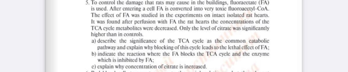 5. To control the damage that rats may cause in the buildings, fluoracetate (FA)
is used. After entering a cell FA is converted into very toxic fluoroacetyl-CoA.
The effect of FA was studied in the experiments on intact isolated rat hearts.
It was found after perfusion with FA the rat hearts the concentrations of the
TCA cycle metabolites were decreased. Only the level of citrate was significantly
higher than in controls.
a) describe the significance of the TCA cycle as the common catabolic
pathway and explain why blocking of this cycle leads to the lethal effect of FA;
b) indicate the reaction where the FA blocks the TCA cycle and the enzyme
which is inhibited by FA;
c) explain why concentration of citrate is increased.
