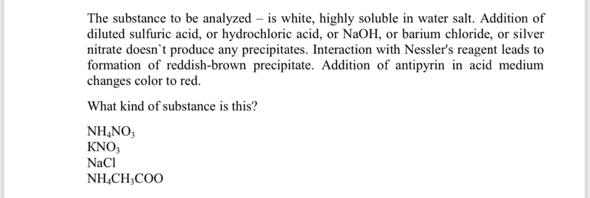 The substance to be analyzed – is white, highly soluble in water salt. Addition of
diluted sulfuric acid, or hydrochloric acid, or NaOH, or barium chloride, or silver
nitrate doesn't produce any precipitates. Interaction with Nessler's reagent leads to
formation of reddish-brown precipitate. Addition of antipyrin in acid medium
changes color to red.
What kind of substance is this?
NH,NO3
KNO3
NaCl
NH,CH;COO
