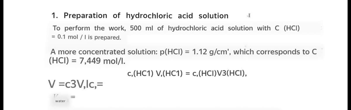 1. Preparation of hydrochloric acid solution
To perform the work, 500 ml of hydrochloric acid solution with C (HCI)
= 0.1 mol /I is prepared.
A more concentrated solution: p(HCI) = 1.12 g/cm', which corresponds to C
(HCI) = 7,449 mol/l.
c,(HC1) V,(HC1) = c,(HCI)V3(HCI),
%3D
V =c3V,lc,=
water
