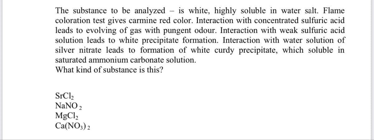 The substance to be analyzed
coloration test gives carmine red color. Interaction with concentrated sulfuric acid
leads to evolving of gas with pungent odour. Interaction with weak sulfuric acid
solution leads to white precipitate formation. Interaction with water solution of
silver nitrate leads to formation of white curdy precipitate, which soluble in
is white, highly soluble in water salt. Flame
saturated ammonium carbonate solution.
What kind of substance is this?
SrCl,
NaNO 2
MgCl,
Ca(NO3) 2

