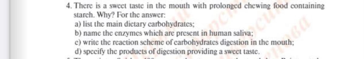 4. There is a sweet taste in the mouth with prolonged chewing food containing
starch. Why? For the answer:
a) list the main dietary carbohydrates;
b) name the enzymes which are present in human
c) write the reaction scheme of carbohydrates digestion in the
d) specify the products of digestion providing a sweet taste.
