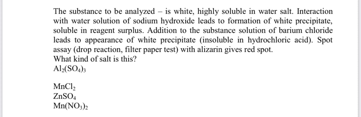 The substance to be analyzed – is white, highly soluble in water salt. Interaction
with water solution of sodium hydroxide leads to formation of white precipitate,
soluble in reagent surplus. Addition to the substance solution of barium chloride
leads to appearance of white precipitate (insoluble in hydrochloric acid). Spot
assay (drop reaction, filter paper test) with alizarin gives red spot.
What kind of salt is this?
Al2(SO4)3
MnCl,
ZNSO4
Mn(NO3)2
