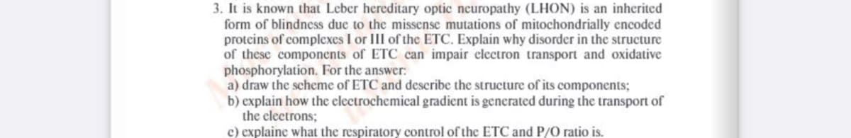 3. It is known that Leber hereditary optic neuropathy (LHON) is an inherited
form of blindness due to the missense mutations of mitochondrially encoded
proteins of complexes I or III of the ETC. Explain why disorder in the structure
of these components of ETC can impair clectron transport and oxidative
phosphorylation. For the answer:
a) draw the scheme of ETC and describe the structure of its components;
b) explain how the electrochemical gradient is generated during the transport of
the electrons;
c) explaine what the respiratory control of the ETC and P/O ratio is.

