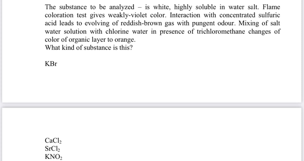 The substance to be analyzed – is white, highly soluble in water salt. Flame
coloration test gives weakly-violet color. Interaction with concentrated sulfuric
acid leads to evolving of reddish-brown gas with pungent odour. Mixing of salt
water solution with chlorine water in presence of trichloromethane changes of
color of organic layer to orange.
What kind of substance is this?
KBr
СаCl
SrCl,
KNO2
