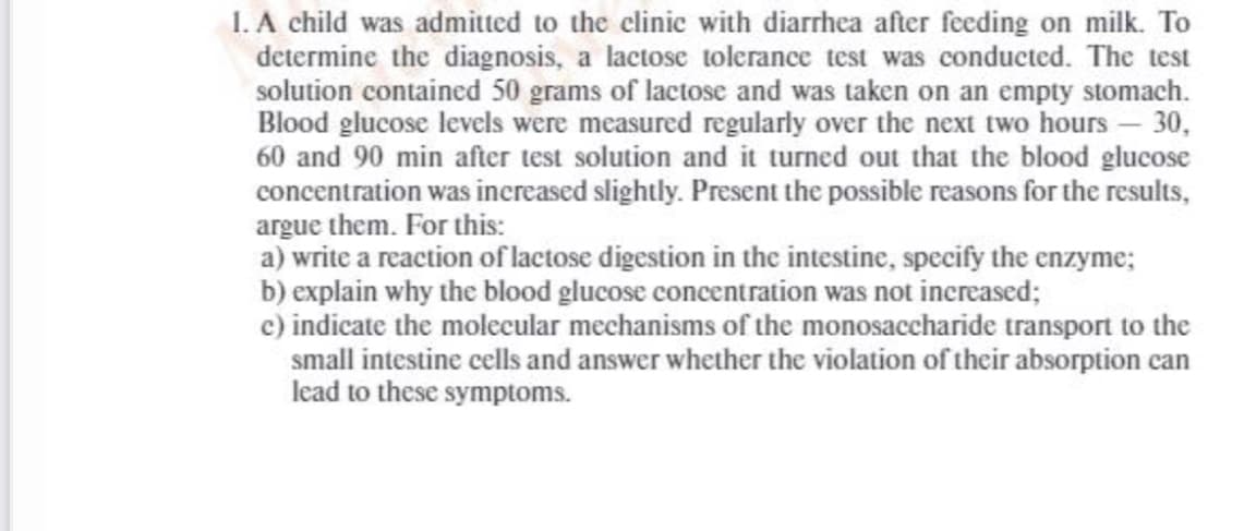 1. A child was admitted to the clinic with diarrhea after feeding on milk. To
determine the diagnosis, a lactosc tolerance test was conducted. The test
solution contained 50 grams of lactose and was taken on an empty stomach.
Blood glucose levels were measured regularly over the next two hours- 30,
60 and 90 min after test solution and it turned out that the blood glucose
concentration was increased slightly. Present the possible reasons for the results,
argue them. For this:
a) write a reaction of lactose digestion in the intestine, specify the enzyme;
b) explain why the blood glucose concentration was not increased;
c) indicate the molecular mechanisms of the monosaccharide transport to the
small intestine cells and answer whether the violation of their absorption can
lead to these symptoms.
