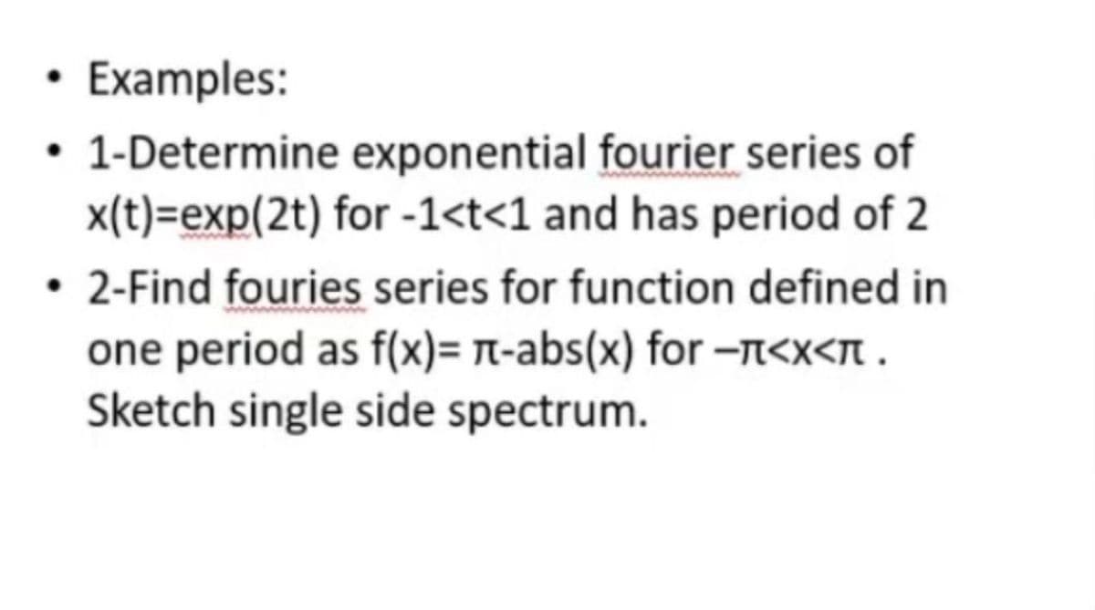 Examples:
• 1-Determine exponential fourier series of
x(t)=exp(2t) for -1<t<1 and has period of 2
2-Find fouries series for function defined in
one period as f(x)= A-abs(x) for -A<x<N .
Sketch single side spectrum.
