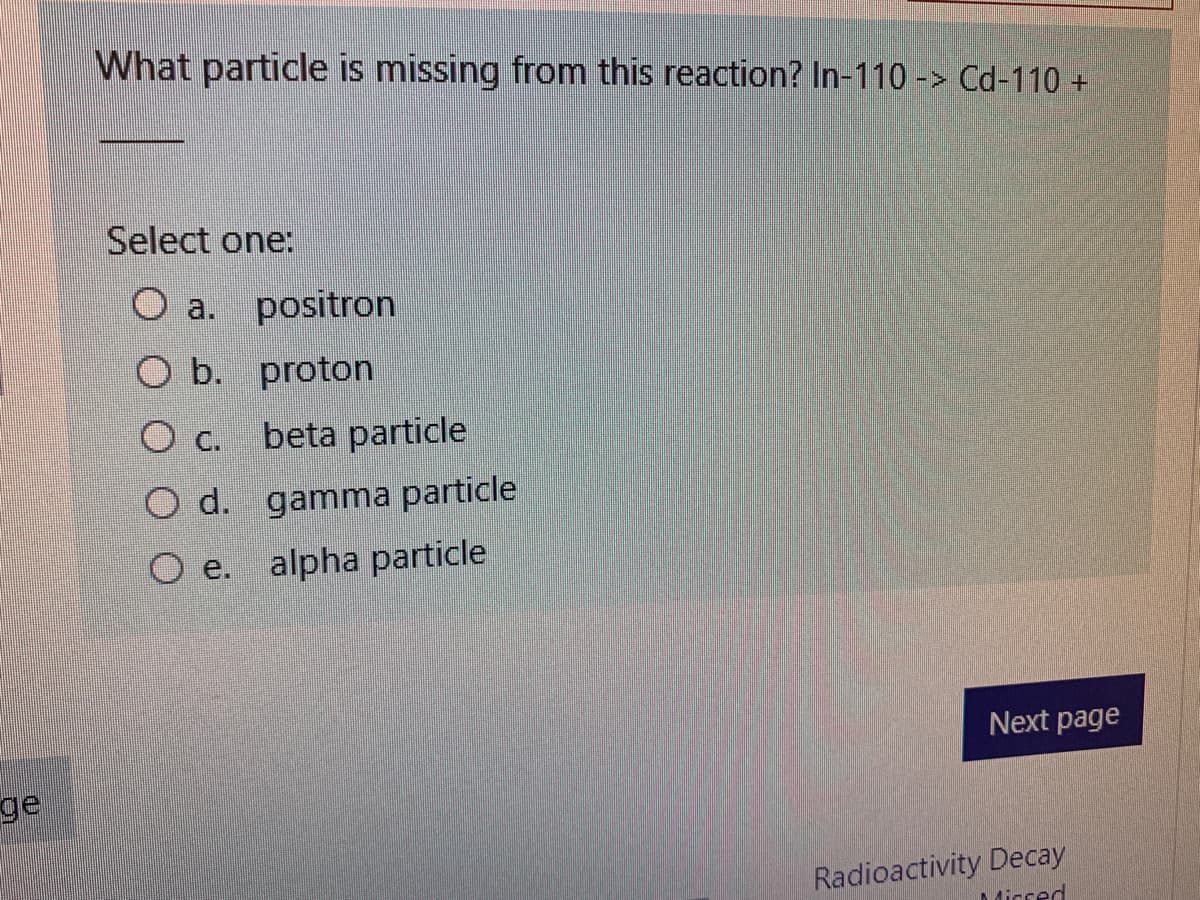 What particle is missing from this reaction? In-110 -> Cd-110 +
Select one:
O a. positron
O b. proton
O c.
beta particle
O d. gamma particle
O e. alpha particle
Next page
ge
Radioactivity Decay
Micsed
