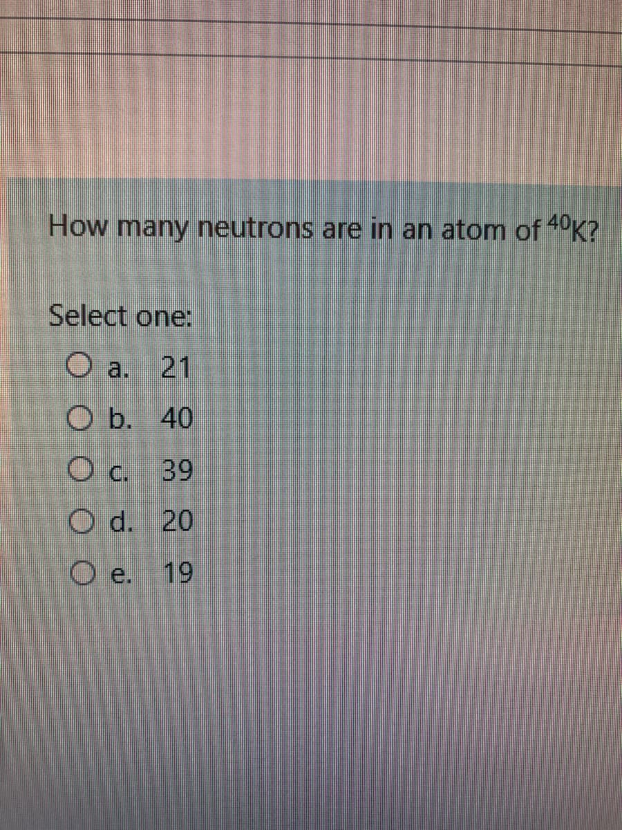 How many neutrons are in an atom of 40K?
Select one:
O a. 21
O b. 40
O c. 39
O d. 20
e.
19

