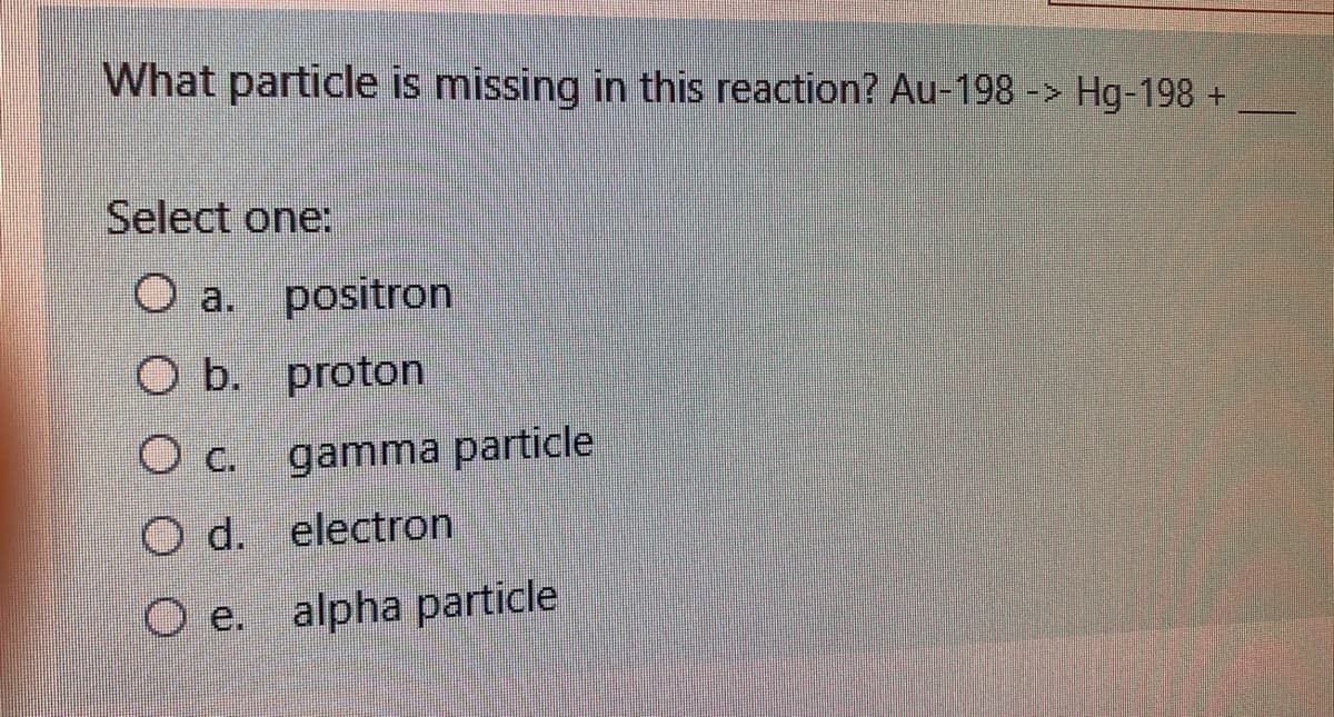 What particle is missing in this reaction? Au-198 -> Hg-198 +
Select one:
O a. positron
O b. proton
O c. gamma particle
O d. electron
O e. alpha particle
