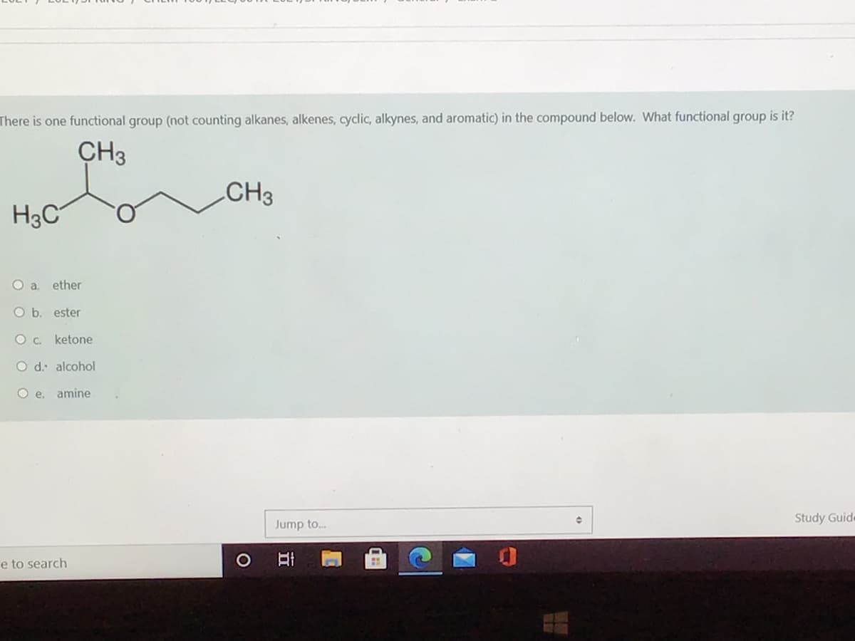 There is one functional group (not counting alkanes, alkenes, cyclic, alkynes, and aromatic) in the compound below. What functional group is it?
CH3
CH3
H3C
O a. ether
O b. ester
ketone
O d: alcohol
O e. amine
Study Guide
Jump to.
e to search
