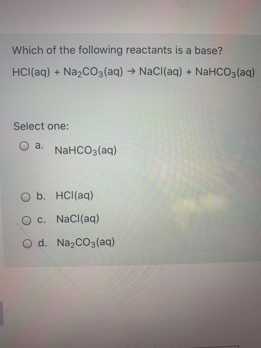 Which of the following reactants is a base?
HCI(aq) + Na2CO3(aq) → NaCl(aq) + NaHCO3 (aq)
Select one:
a.
NaHCO3(aq)
O b. HCI(aq)
O c. NaCl(aq)
O d. Na2CO3(aq)
