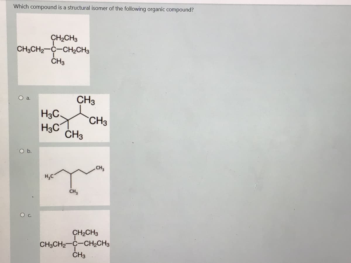 Which compound is a structural isomer of the following organic compound?
ÇH2CH3
CH3CH2-C-CH2CH3
ČH3
Oa.
CH3
H3C
CH3
H3C
ČH3
Ob.
CH
H,C
CH,
c.
CH2CH3
CH3CH2-C-CH2CH3
ČH3
