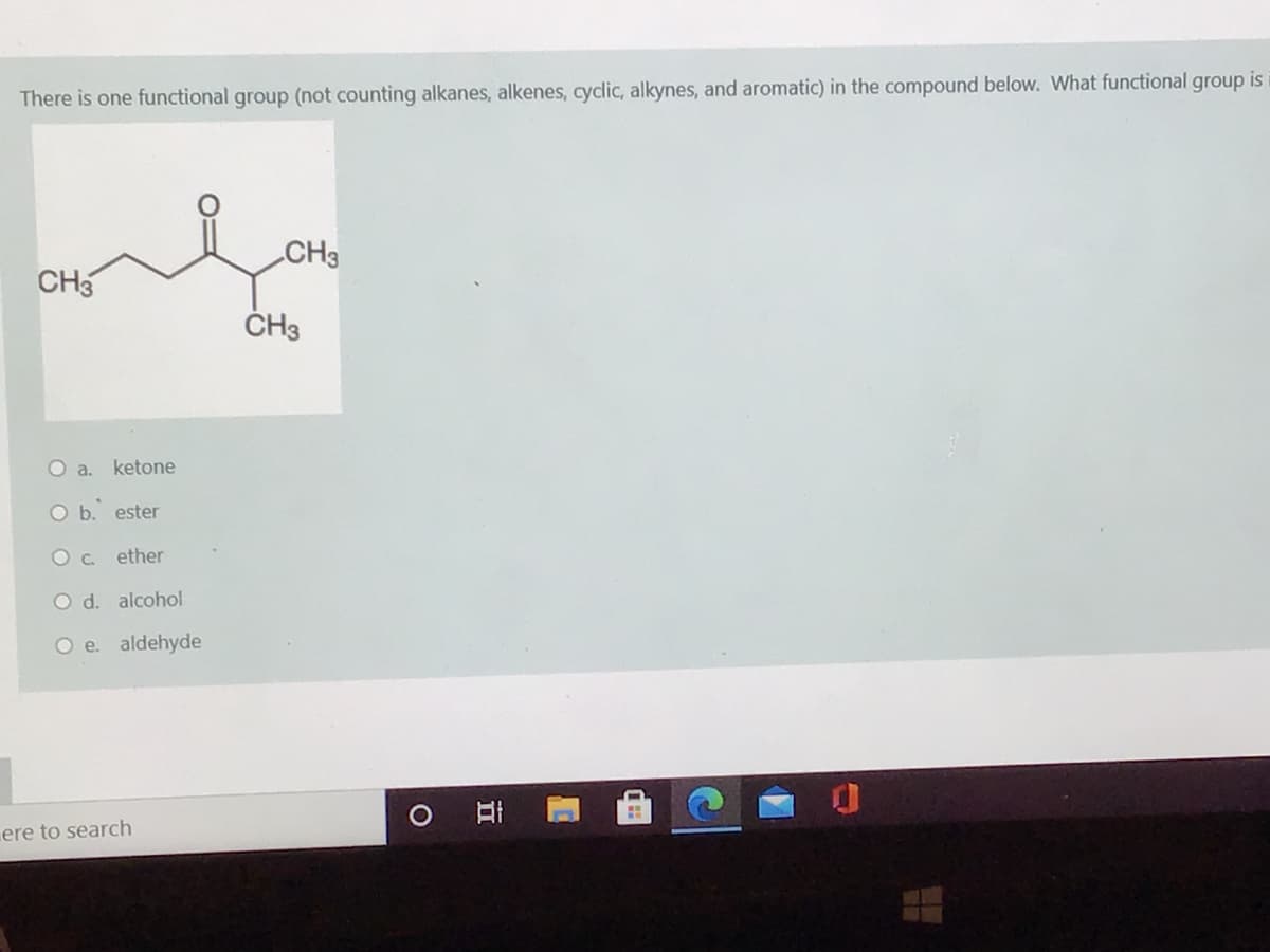 There is one functional group (not counting alkanes, alkenes, cydic, alkynes, and aromatic) in the compound below. What functional group is
CH3
CH3
Oa.
ketone
O b. ester
Oc.
ether
O d. alcohol
O e. aldehyde
O Ai
ere to search

