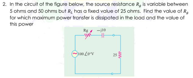 2. In the circuit of the figure below, the source resistance R, is variable between
5 ohms and 50 ohms but R, has a fixed value of 25 ohms. Find the value of R,
for which maximum power transfer is dissipated in the load and the value of
this power
Rg
-j10
O100 Z0°v
25
ww
