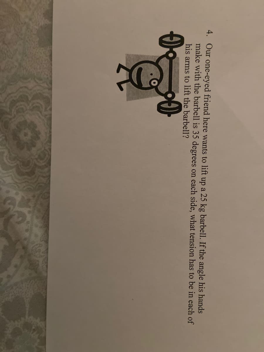 4. Our one-eyed friend here wants to lift up a 25 kg barbell. If the angle his hands
make with the barbell is 35 degrees on each side, what tension has to be in each of
his arms to lift the barbell?
