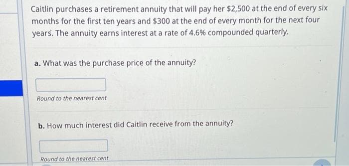 Caitlin purchases a retirement annuity that will pay her $2,500 at the end of every six
months for the first ten years and $300 at the end of every month for the next four
years. The annuity earns interest at a rate of 4.6% compounded quarterly.
a. What was the purchase price of the annuity?
Round to the nearest cent
b. How much interest did Caitlin receive from the annuity?
Round to the nearest cent
