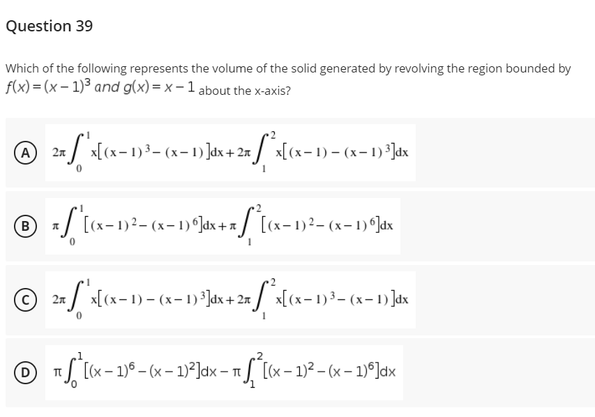 Question 39
Which of the following represents the volume of the solid generated by revolving the region bounded by
f(x)=(x-1)³ and g(x)=x-1 about the x-axis?
℗ 2x
A
+ [ ^x[(x− 1)²³— (x− 1)]dx + 2x ſªx[(x− 1) — (x− 1) ³]dx
℗ xſ '[(x-1)²-(x-1)º]dx + x[*[(x−1)²¹— (x− 1) *]Jax
B
©
с
2xSx[(x-1)-(x-1) ³]dx + 2x *x[(x− 1) ³- (x−1) ]dx
1
2
D)
[(x - 1) - (x − 1)²]dx - [(x - 1)²-(x-1)]dx
-
π