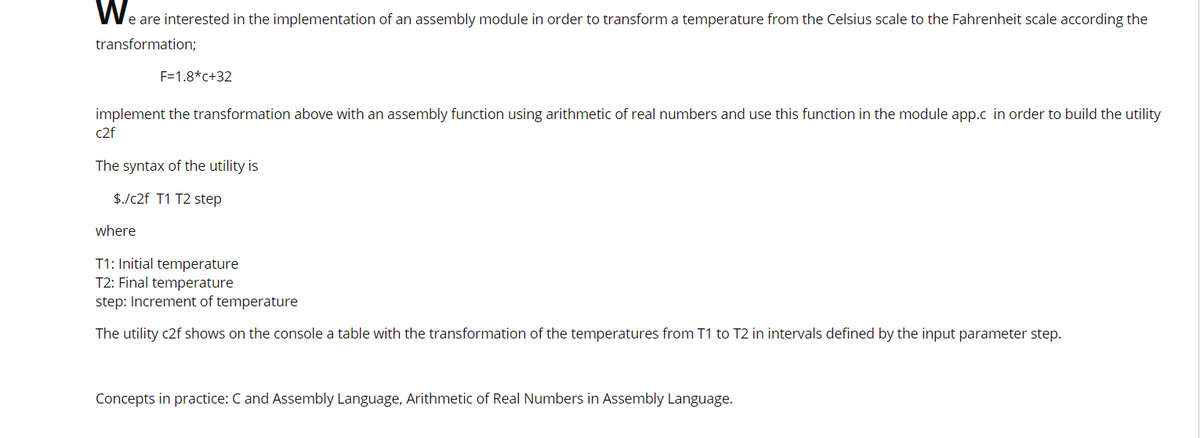 We are interested in the implementation of an assembly module in order to transform a temperature from the Celsius scale to the Fahrenheit scale according the
transformation;
F=1.8*c+32
implement the transformation above with an assembly function using arithmetic of real numbers and use this function in the module app.c in order to build the utility
c2f
The syntax of the utility is
$./c2f T1 T2 step
where
T1: Initial temperature
T2: Final temperature
step: Increment of temperature
The utility c2f shows on the console a table with the transformation of the temperatures from T1 to T2 in intervals defined by the input parameter step.
Concepts in practice: C and Assembly Language, Arithmetic of Real Numbers in Assembly Language.
