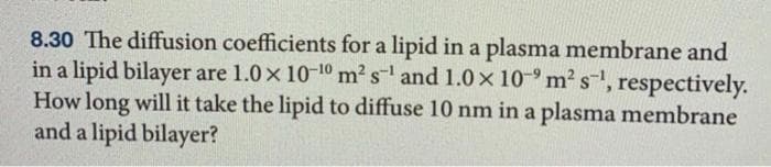 8.30 The diffusion coefficients for a lipid in a plasma membrane and
in a lipid bilayer are 1.0x 10-10 m? s and 1.0x 10-° m2 s, respectively.
How long will it take the lipid to diffuse 10 nm in a plasma membrane
and a lipid bilayer?

