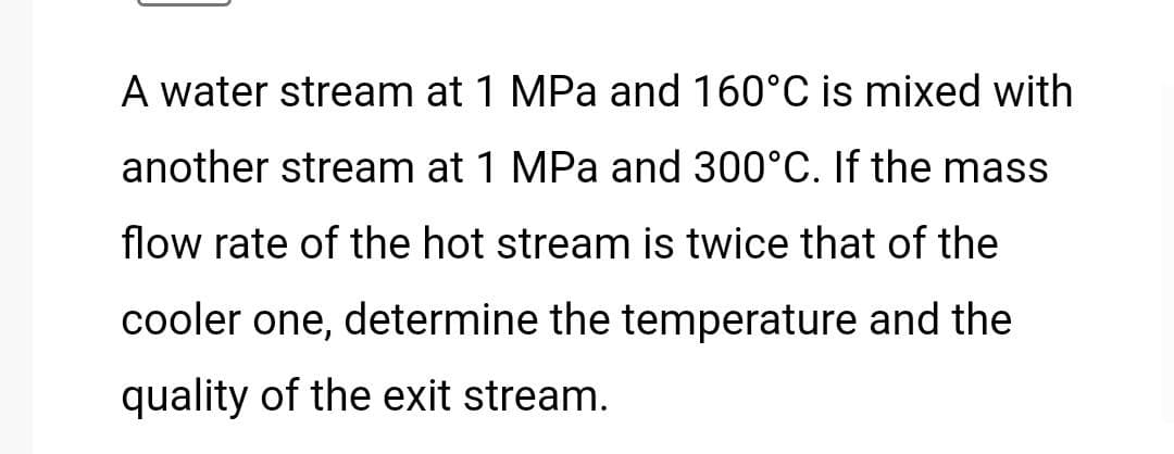 A water stream at 1 MPa and 160°C is mixed with
another stream at 1 MPa and 300°C. If the mass
flow rate of the hot stream is twice that of the
cooler one, determine the temperature and the
quality of the exit stream.
