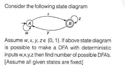 Consider the following state diagram
A
B
y
Assume w, x, y, ze (0, 1}. If above state diagram
is possible to make a DFA with deterministic
inputs w,x,y,z then find number of possible DFA's.
[Assume all given states are fixed]
