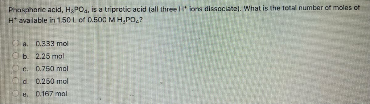 Phosphoric acid, H3PO4, is a triprotic acid (all three H* ions dissociate). What is the total number of moles of
H* available in 1.50 L of 0.50OM H3PO4?
a.
0.333 mol
O b. 2.25 mol
c.
0.750 mol
O d. 0.250 mol
е.
0.167 mol
