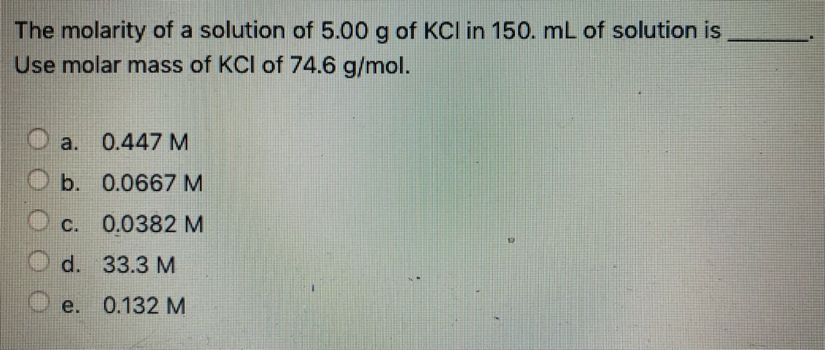 The molarity of a solution of 5.00 g of KCI in 150. mL of solution is
Use molar mass of KCI of 74.6 g/mol.
a. 0.447 M
b. 0.0667 M
C. 0.0382 M
d. 33.3 М
e.
0.132 M
