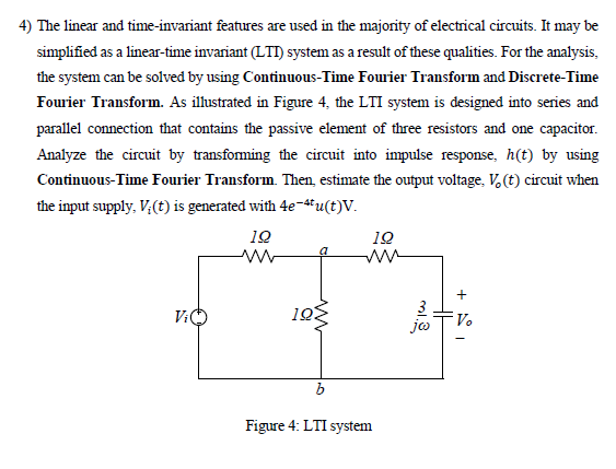 4) The linear and time-invariant features are used in the majority of electrical circuits. It may be
simplified as a linear-time invariant (LTI) system as a result of these qualities. For the analysis,
the system can be solved by using Continuous-Time Fourier Transform and Discrete-Time
Fourier Transform. As illustrated in Figure 4, the LTI system is designed into series and
parallel connection that contains the passive element of three resistors and one capacitor.
Analyze the circuit by transfoming the circuit into impulse response, h(t) by using
Continuous-Time Fourier Transform. Then, estimate the output voltage, V. (t) circuit when
the input supply, V;(t) is generated with 4e-4tu(t)V.
10
10
a
ww
+
V:O
19
V.
b
Figure 4: LTI system
