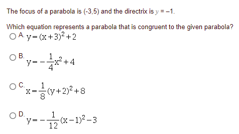 The focus of a parabola is (-3,5) and the directrix is y = -1.
Which equation represents a parabola that is congruent to the given parabola?
O A y- (x+3)2+2
В.
OB.
y=
1
2+4
4
OC.
1
X=
-(y+2)2 +8
OD.
y=
1
-(x-1)² – 3
12
