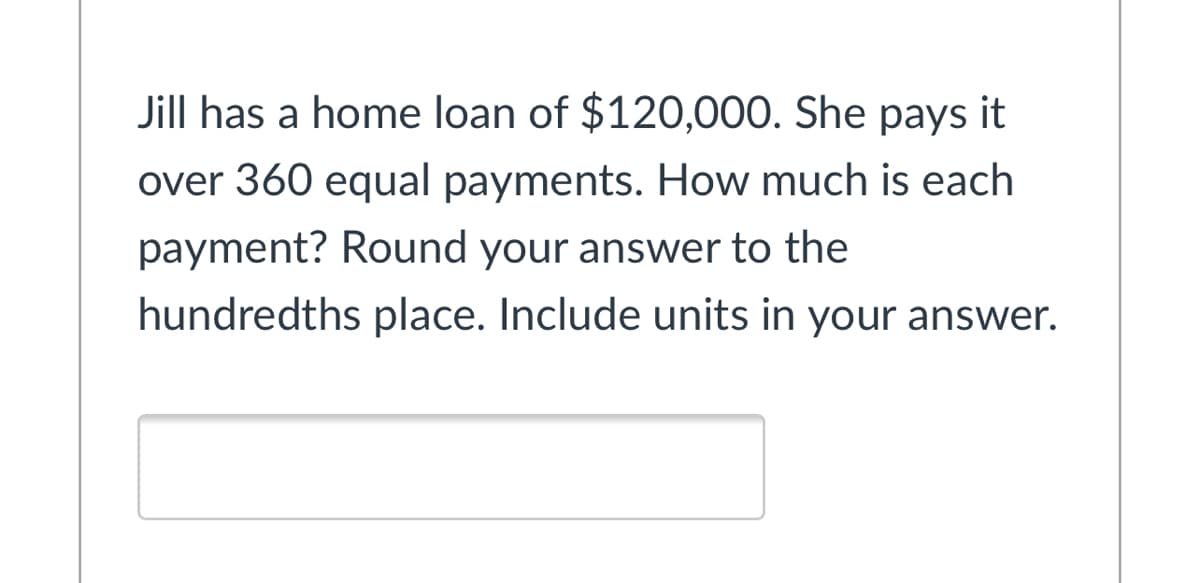 Jill has a home loan of $120,000. She pays it
over 360 equal payments. How much is each
payment? Round your answer to the
hundredths place. Include units in your answer.
