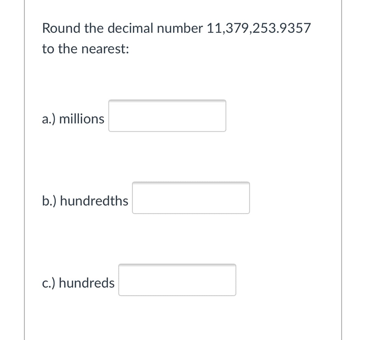 Round the decimal number 11,379,253.9357
to the nearest:
a.) millions
b.) hundredths
c.) hundreds
