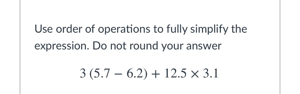 Use order of operations to fully simplify the
expression. Do not round your answer
3 (5.7 – 6.2) + 12.5 × 3.1
