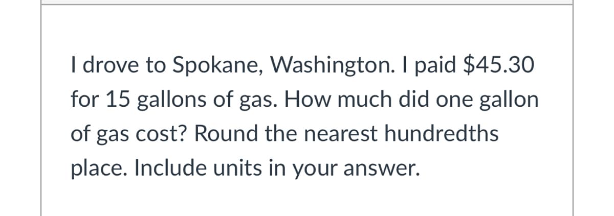 I drove to Spokane, Washington. I paid $45.30
for 15 gallons of gas. How much did one gallon
of gas cost? Round the nearest hundredths
place. Include units in your answer.
