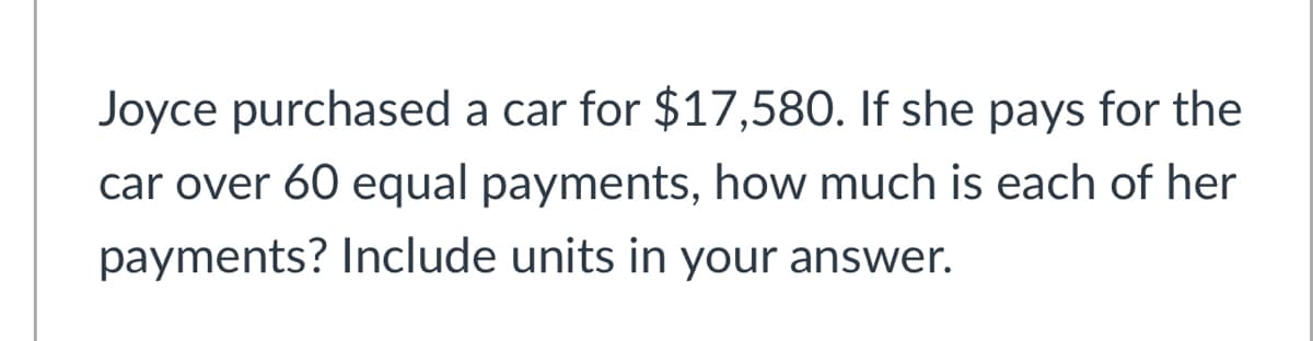 Joyce purchased a car for $17,580. If she pays for the
car over 60 equal payments, how much is each of her
payments? Include units in your answer.
