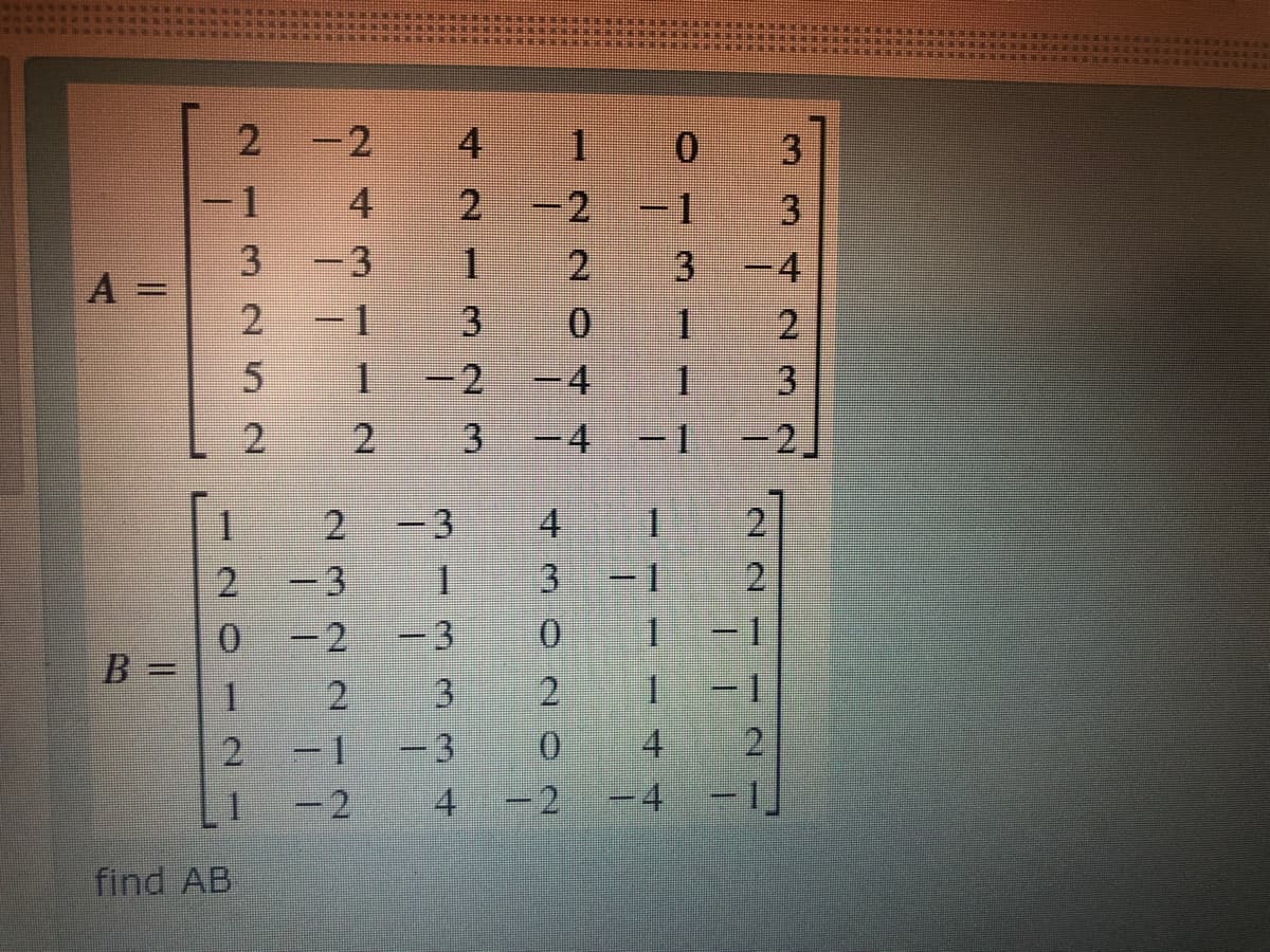 1
-2
0.
-1
4
-1
-3
2
3.
A =
-1
2.
1.
-4
2.
3.
-4
-2,
1.
-3
4.
1
3
2
2.
=2
0.
B =
-3
0.
1.
%3D
3
1.
4
2
-3
-2
14
- 1
0.
- 2
-4
find AB
334
3.
42-m23
243 --2
232N 2 I 2
325 2
- 71
