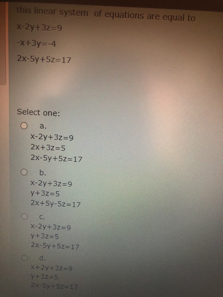 this linear system of equations are equal to
X-2y+3z39
-X+3y=-4
2x-5y+5z=17
Select one:
a.
x-2y+3z=9
2x+3z=5
2x-5y+5z=17
b.
x-2y+3z=9
y+3z=5
2x+5y-5z=17
C.
X-2y+3z=9
y+3z35
2x-5y+5z=17
d.
X+2y+3z=9
y+3z%35
2x-5y+5z=17
