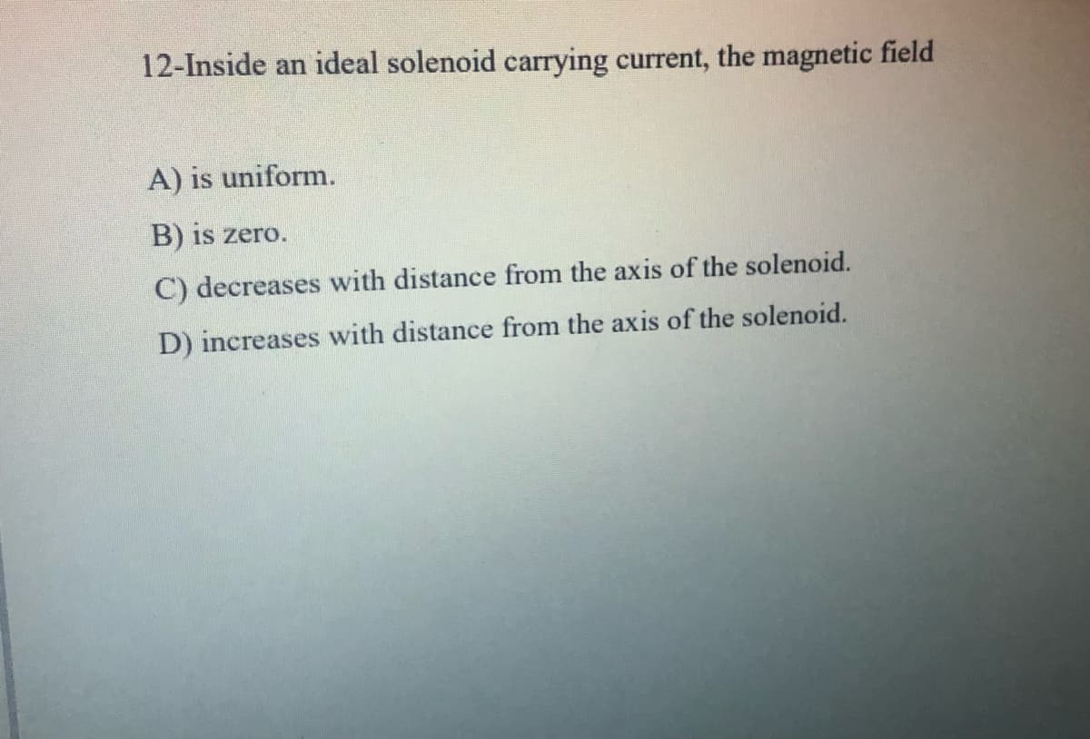 12-Inside an ideal solenoid carrying current, the magnetic field
A) is uniform.
B) is zero.
C) decreases with distance from the axis of the solenoid.
D) increases with distance from the axis of the solenoid.
