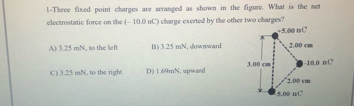 1-Three fixed point charges are arranged as shown in the figure. What is the net
electrostatic force on the (- 10.0 nC) charge exerted by the other two charges?
+5.00 nC
A) 3.25 mN, to the left
B) 3.25 mN, downward
2.00 cm
3.00 cm
-10.0 nC
C) 3.25 mN, to the right
D) 1.69mN, upward
2.00 cm
-5.00 nC
