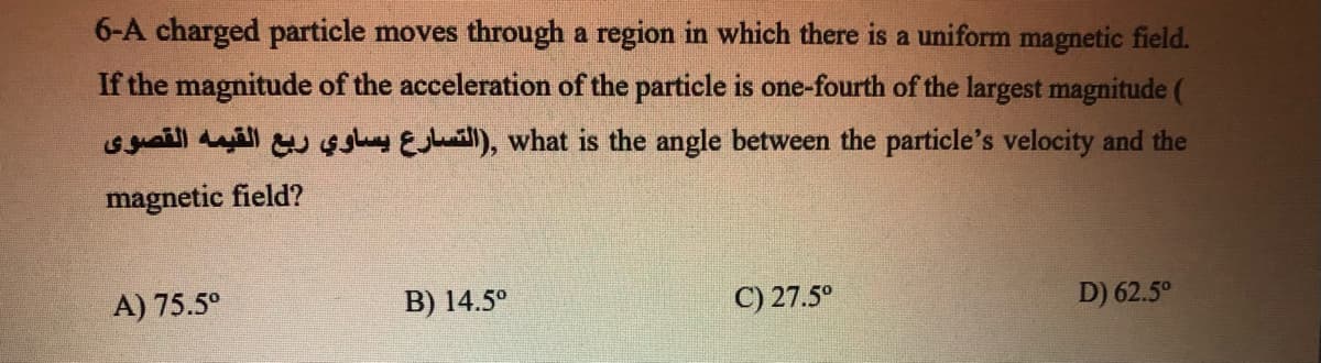 6-A charged particle moves through a region in which there is a uniform magnetic field.
If the magnitude of the acceleration of the particle is one-fourth of the largest magnitude (
Gyaill dull u gghy EJuaill), what is the angle between the particle's velocity and the
magnetic field?
A) 75.5°
B) 14.5°
C) 27.5°
D) 62.5°
