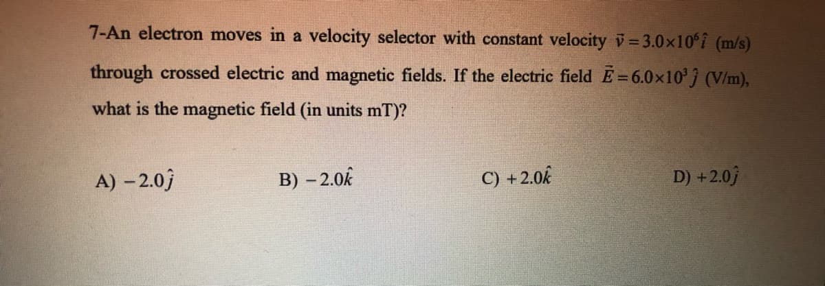 7-An electron moves in a velocity selector with constant velocity v=3.0x10°i (m/s)
through crossed electric and magnetic fields. If the electric field E=6.0x10'j (V/m),
what is the magnetic field (in units mT)?
A) – 2.0)
B) – 2.0k
C) +2.0k
D) +2.0)
