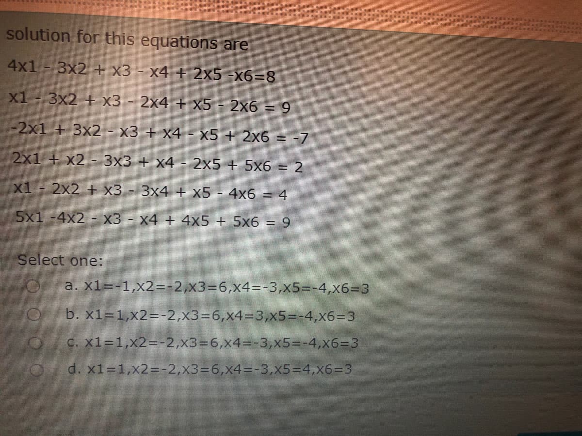 solution for this equations are
4x1 - 3x2 + x3 - x4 + 2x5 -x6%3D8
xl - 3x2 + x3 - 2x4 + x5 - 2x6 = 9
-2x1 + 3x2 - x3 + x4 - x5 + 2x6 = -7
%3D
2x1 + x2 - 3x3 + x4 - 2x5 + 5x6 = 2
x1 - 2x2 + x3 - 3x4 + x5 - 4x6
4
%3D
5x1 -4x2 - x3 - x4 + 4x5 + 5x6 = 9
Select one:
a. x1=-1,x2=-2,x3%3D6,x4=-3,x5%3-4,x6=3
b. x1=1,x2=-2,x336,x43=3,x5%3D-4,x6%3D3
C. X1-1,x2=-2,x3=6,x4=-3,x5=-4,x6-3
d. x1=1,x2%=-2,x3%3D6,x4%3D-3,x5=D4,x6-3
