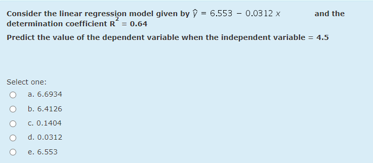 Consider the linear regression model given by ŷ = 6.553 – 0.0312 x
determination coefficient R´ = 0.64
and the
Predict the value of the dependent variable when the independent variable = 4.5
Select one:
a. 6.6934
b. 6.4126
c. 0.1404
d. 0.0312
e. 6.553
