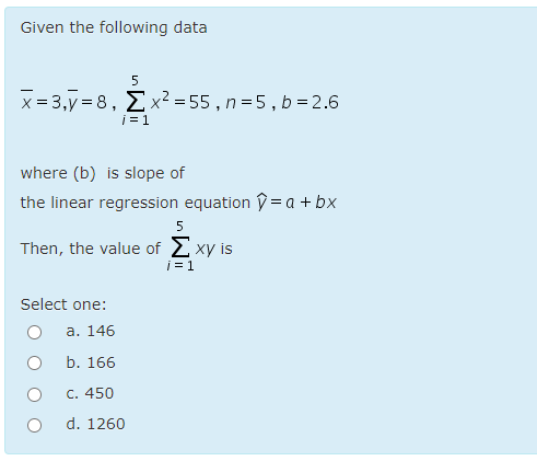 Given the following data
5
x = 3,y = 8, Ex² = 55 , n=5, b = 2.6
i = 1
where (b) is slope of
the linear regression equation V = a + bx
Then, the value of 2 xy is
i = 1
Select one:
а. 146
b. 166
C. 450
d. 1260
